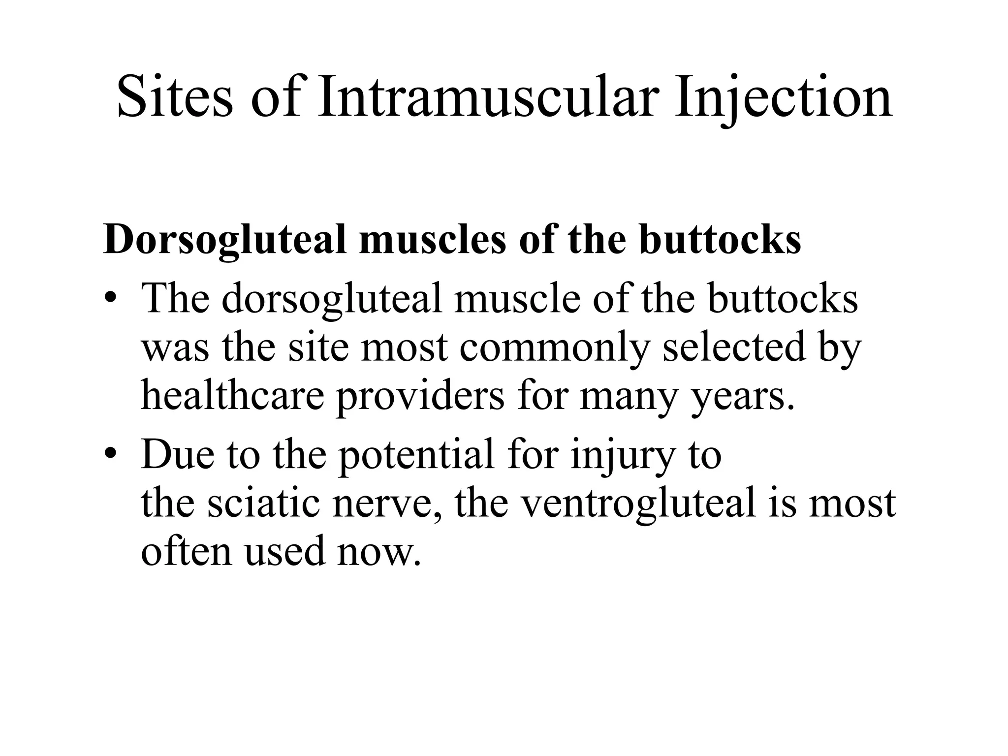 Sites of Intramuscular Injection
Dorsogluteal muscles of the buttocks
• The dorsogluteal muscle of the buttocks
was the site most commonly selected by
healthcare providers for many years.
• Due to the potential for injury to
the sciatic nerve, the ventrogluteal is most
often used now.
 