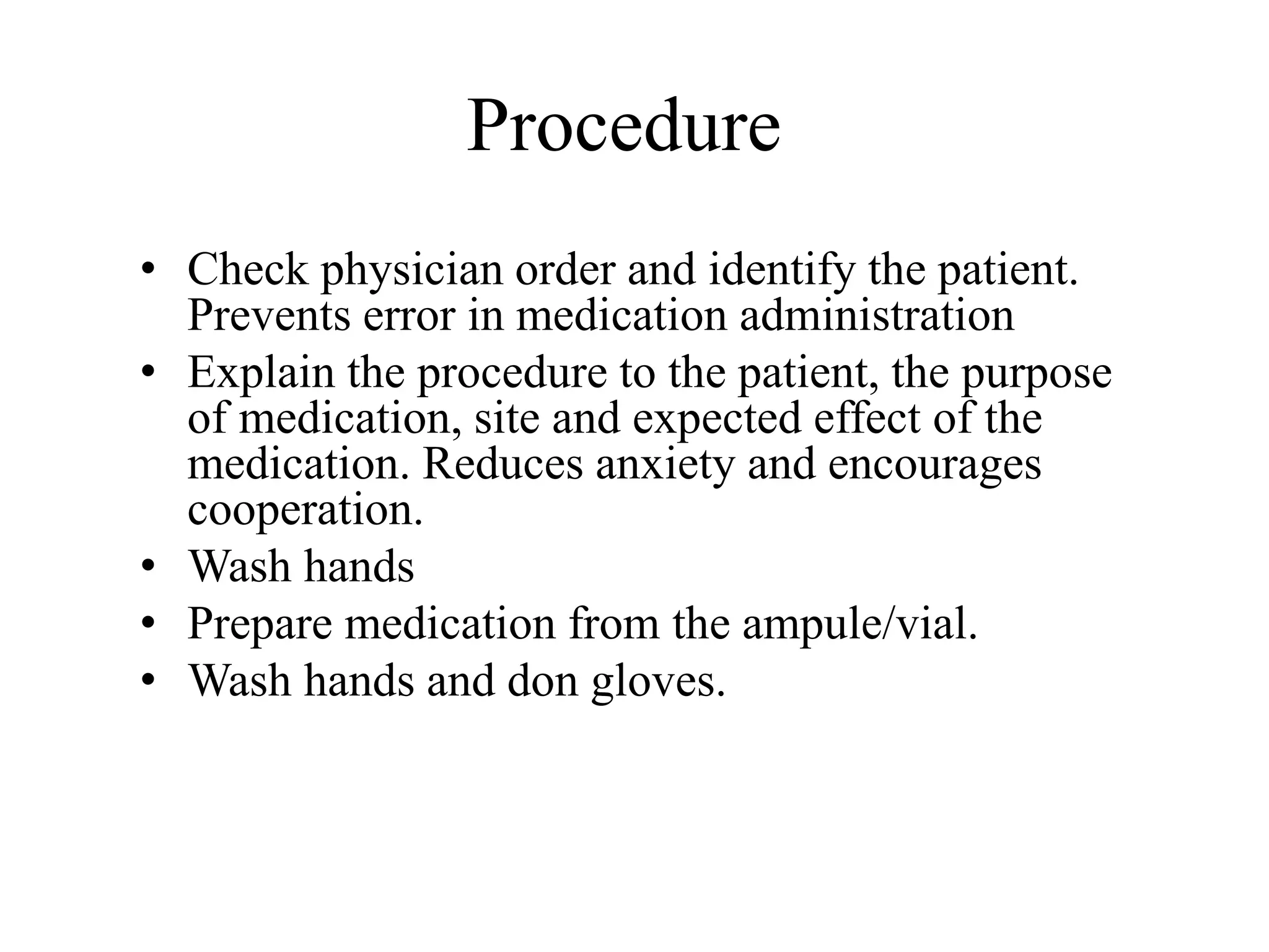 Procedure
• Check physician order and identify the patient.
Prevents error in medication administration
• Explain the procedure to the patient, the purpose
of medication, site and expected effect of the
medication. Reduces anxiety and encourages
cooperation.
• Wash hands
• Prepare medication from the ampule/vial.
• Wash hands and don gloves.
 