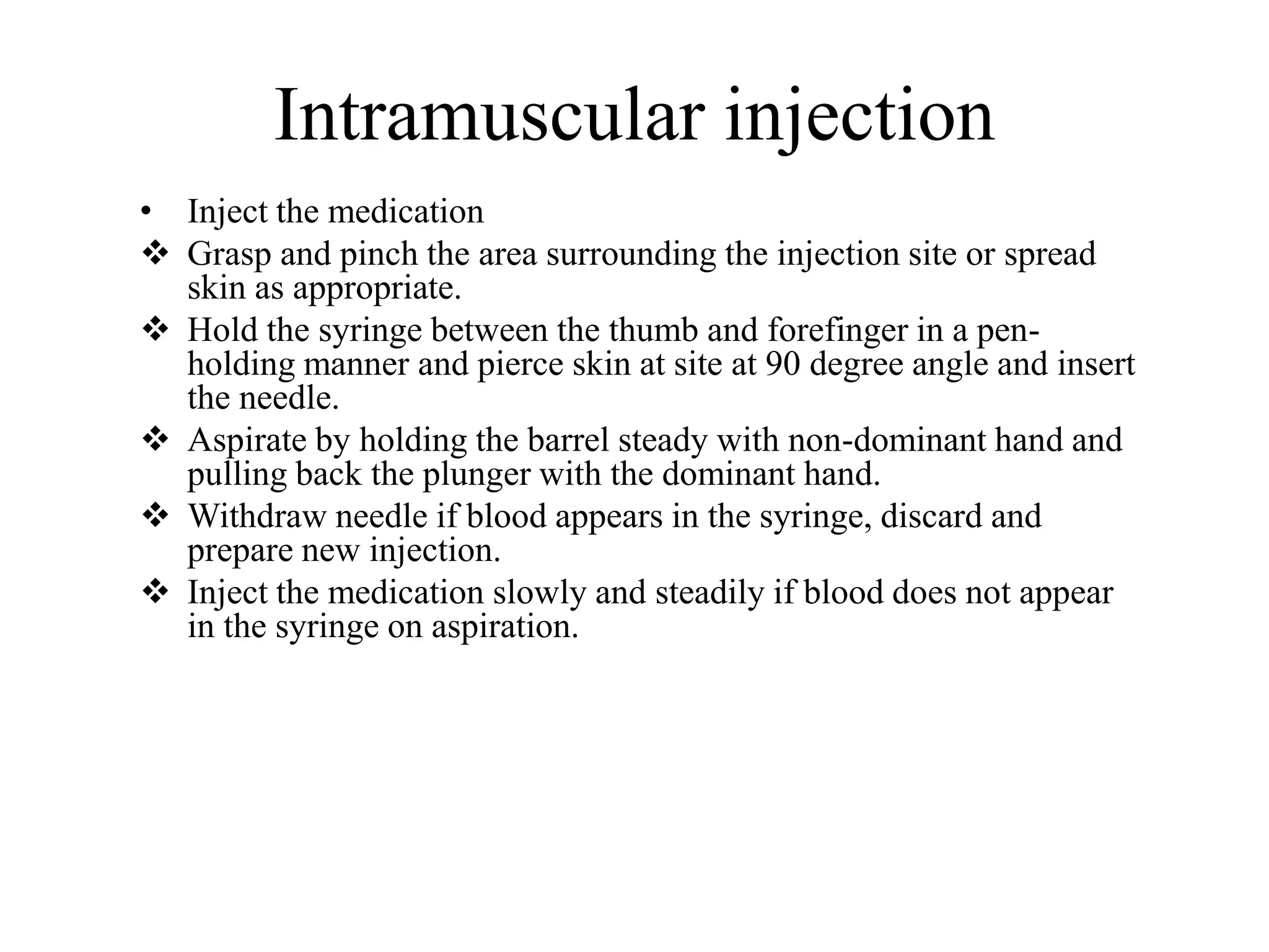 Intramuscular injection
• Inject the medication
 Grasp and pinch the area surrounding the injection site or spread
skin as appropriate.
 Hold the syringe between the thumb and forefinger in a pen-
holding manner and pierce skin at site at 90 degree angle and insert
the needle.
 Aspirate by holding the barrel steady with non-dominant hand and
pulling back the plunger with the dominant hand.
 Withdraw needle if blood appears in the syringe, discard and
prepare new injection.
 Inject the medication slowly and steadily if blood does not appear
in the syringe on aspiration.
 