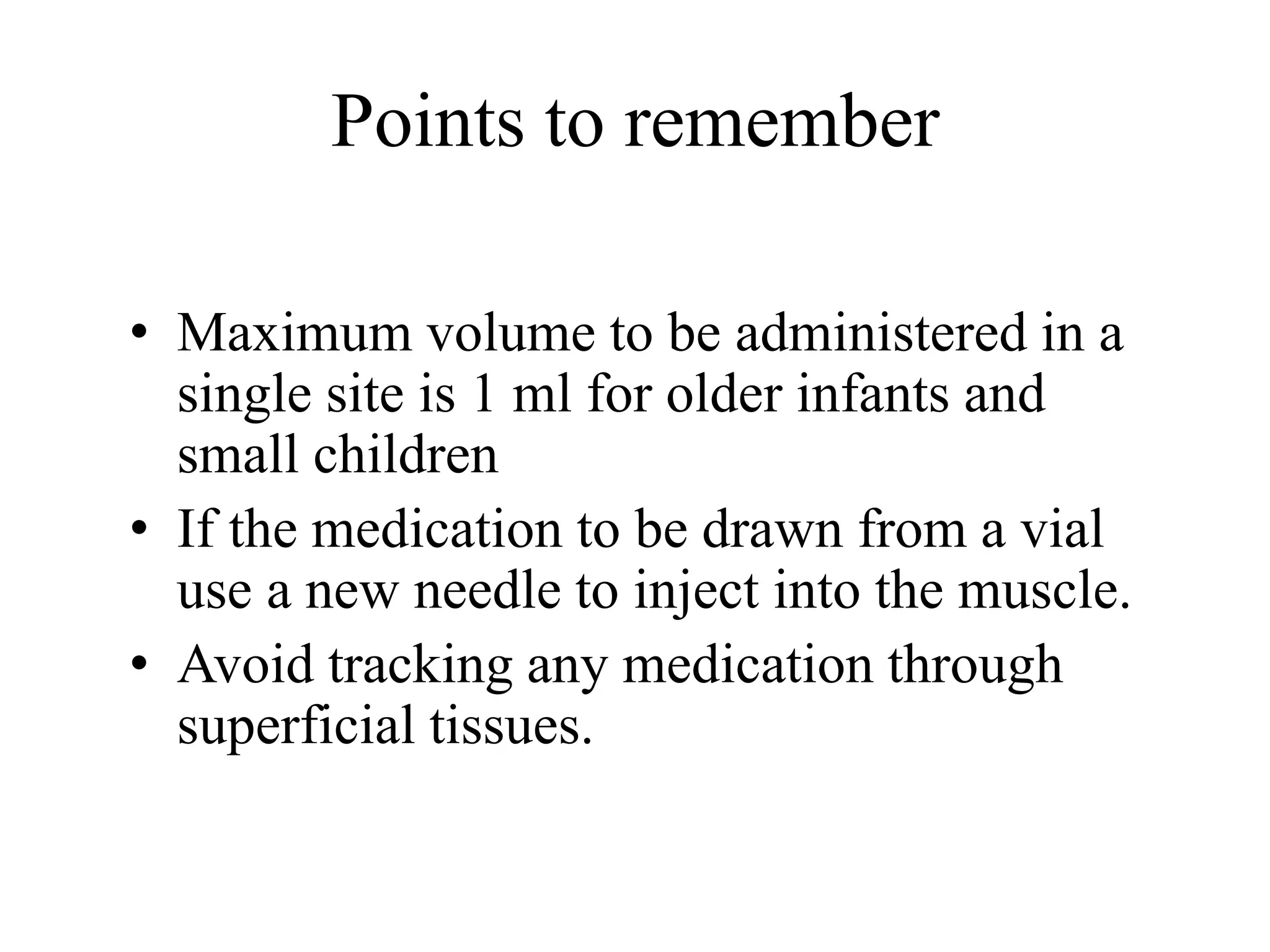 Points to remember
• Maximum volume to be administered in a
single site is 1 ml for older infants and
small children
• If the medication to be drawn from a vial
use a new needle to inject into the muscle.
• Avoid tracking any medication through
superficial tissues.
 