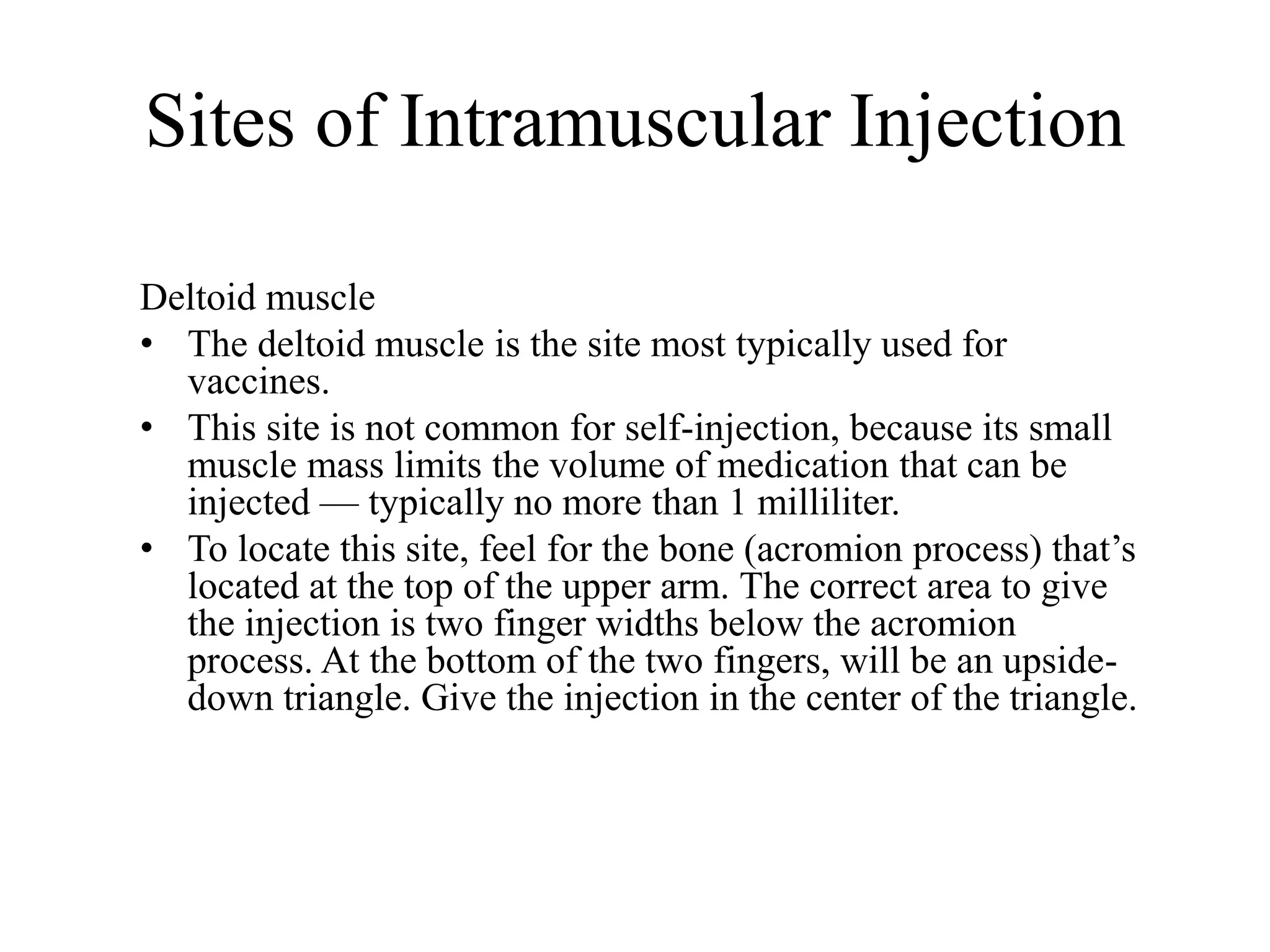 Sites of Intramuscular Injection
Deltoid muscle
• The deltoid muscle is the site most typically used for
vaccines.
• This site is not common for self-injection, because its small
muscle mass limits the volume of medication that can be
injected — typically no more than 1 milliliter.
• To locate this site, feel for the bone (acromion process) that’s
located at the top of the upper arm. The correct area to give
the injection is two finger widths below the acromion
process. At the bottom of the two fingers, will be an upside-
down triangle. Give the injection in the center of the triangle.
 