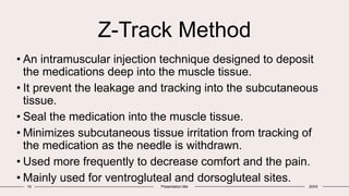 Z-Track Method
16 Presentation title 20XX
• An intramuscular injection technique designed to deposit
the medications deep into the muscle tissue.
• It prevent the leakage and tracking into the subcutaneous
tissue.
• Seal the medication into the muscle tissue.
• Minimizes subcutaneous tissue irritation from tracking of
the medication as the needle is withdrawn.
• Used more frequently to decrease comfort and the pain.
• Mainly used for ventrogluteal and dorsogluteal sites.
 