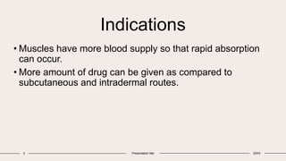 Indications
• Muscles have more blood supply so that rapid absorption
can occur.
• More amount of drug can be given as compared to
subcutaneous and intradermal routes.
3 Presentation title 20XX
 