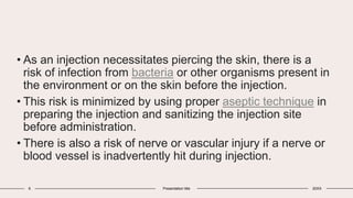 • As an injection necessitates piercing the skin, there is a
risk of infection from bacteria or other organisms present in
the environment or on the skin before the injection.
• This risk is minimized by using proper aseptic technique in
preparing the injection and sanitizing the injection site
before administration.
• There is also a risk of nerve or vascular injury if a nerve or
blood vessel is inadvertently hit during injection.
6 Presentation title 20XX
 
