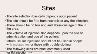 Sites
• The site selection basically depends upon patient.
• The site should be free from necrosis or any the infection.
• There should be no bruising and abrasions age of the in
the area.
• The volume of injection also depends upon the site of
administration and age of the patient.
• Intramuscular injections should not be used in people
with myopathies or those with trouble clotting.
• The following sites are most commonly used
for IM injection →
7 Presentation title 20XX
 