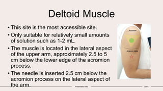 Deltoid Muscle
• This site is the most accessible site.
• Only suitable for relatively small amounts
of solution such as 1-2 mL.
• The muscle is located in the lateral aspect
of the upper arm, approximately 2.5 to 5
cm below the lower edge of the acromion
process.
• The needle is inserted 2.5 cm below the
acromion process on the lateral aspect of
the arm.
8 Presentation title 20XX
 