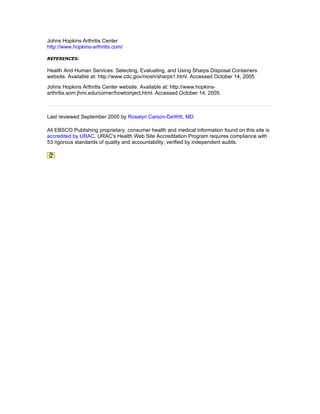 Johns Hopkins Arthritis Center
http://www.hopkins-arthritis.com/

REFERENCES:

Health And Human Services: Selecting, Evaluating, and Using Sharps Disposal Containers
website. Available at: http://www.cdc.gov/niosh/sharps1.html. Accessed October 14, 2005.
Johns Hopkins Arthritis Center website. Available at: http://www.hopkins-
arthritis.som.jhmi.edu/corner/howtoinject.html. Accessed October 14, 2005.



Last reviewed September 2005 by Rosalyn Carson-DeWitt, MD

All EBSCO Publishing proprietary, consumer health and medical information found on this site is
accredited by URAC. URAC's Health Web Site Accreditation Program requires compliance with
53 rigorous standards of quality and accountability, verified by independent audits.
 