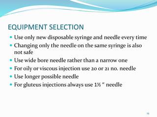 EQUIPMENT SELECTION
 Use only new disposable syringe and needle every time
 Changing only the needle on the same syringe is also
not safe
 Use wide bore needle rather than a narrow one
 For oily or viscous injection use 20 or 21 no. needle
 Use longer possible needle
 For gluteus injections always use 1½ ” needle
25
 