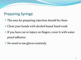 Preparing Syringe
 The area for preparing injection should be clean
 Clean your hands with alcohol based hand wash
 If you have cut or injury on fingers, cover it with water
proof adhesive
 No need to use gloves routinely
27
 
