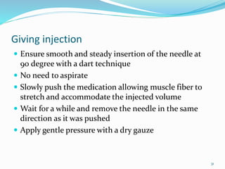 Giving injection
 Ensure smooth and steady insertion of the needle at
90 degree with a dart technique
 No need to aspirate
 Slowly push the medication allowing muscle fiber to
stretch and accommodate the injected volume
 Wait for a while and remove the needle in the same
direction as it was pushed
 Apply gentle pressure with a dry gauze
31
 