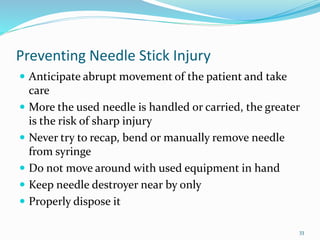 Preventing Needle Stick Injury
 Anticipate abrupt movement of the patient and take
care
 More the used needle is handled or carried, the greater
is the risk of sharp injury
 Never try to recap, bend or manually remove needle
from syringe
 Do not move around with used equipment in hand
 Keep needle destroyer near by only
 Properly dispose it
33
 