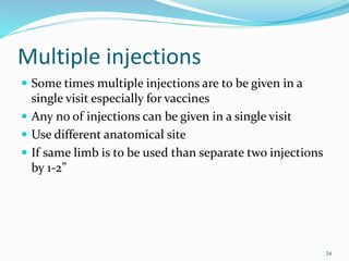 Multiple injections
 Some times multiple injections are to be given in a
single visit especially for vaccines
 Any no of injections can be given in a single visit
 Use different anatomical site
 If same limb is to be used than separate two injections
by 1-2”
34
 