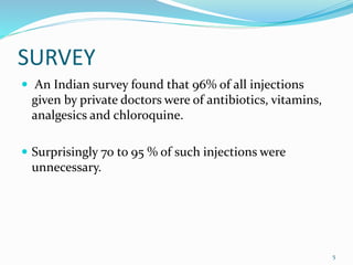 SURVEY
 An Indian survey found that 96% of all injections
given by private doctors were of antibiotics, vitamins,
analgesics and chloroquine.
 Surprisingly 70 to 95 % of such injections were
unnecessary.
5
 