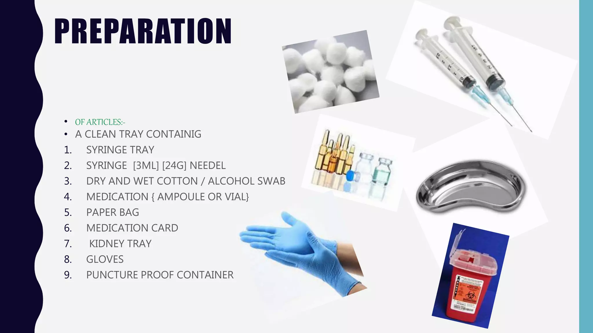 PREPARATION
• OF ARTICLES:-
• A CLEAN TRAY CONTAINIG
1. SYRINGE TRAY
2. SYRINGE [3ML] [24G] NEEDEL
3. DRY AND WET COTTON / ALCOHOL SWAB
4. MEDICATION { AMPOULE OR VIAL}
5. PAPER BAG
6. MEDICATION CARD
7. KIDNEY TRAY
8. GLOVES
9. PUNCTURE PROOF CONTAINER
 