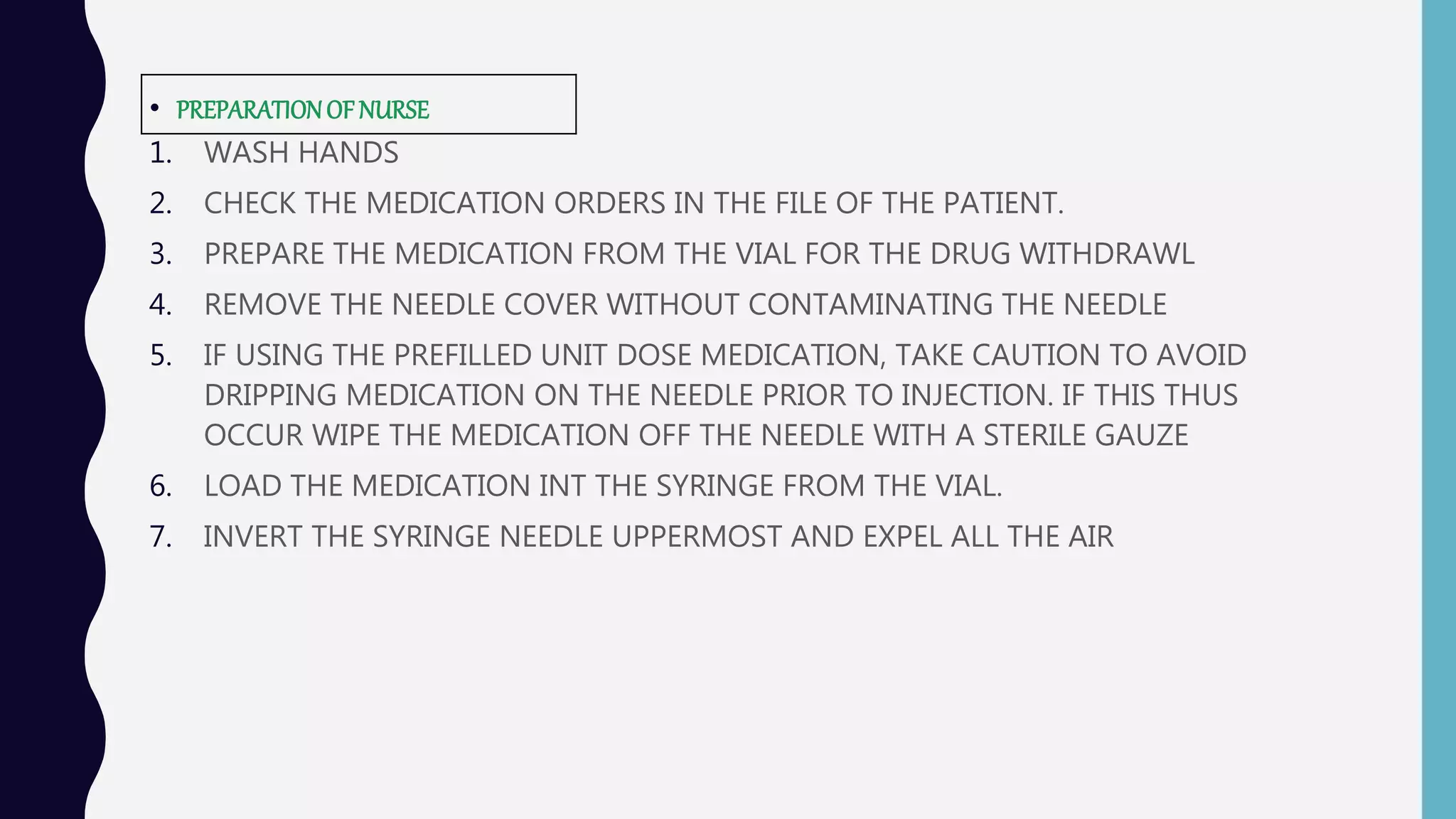• PREPARATIONOFNURSE
1. WASH HANDS
2. CHECK THE MEDICATION ORDERS IN THE FILE OF THE PATIENT.
3. PREPARE THE MEDICATION FROM THE VIAL FOR THE DRUG WITHDRAWL
4. REMOVE THE NEEDLE COVER WITHOUT CONTAMINATING THE NEEDLE
5. IF USING THE PREFILLED UNIT DOSE MEDICATION, TAKE CAUTION TO AVOID
DRIPPING MEDICATION ON THE NEEDLE PRIOR TO INJECTION. IF THIS THUS
OCCUR WIPE THE MEDICATION OFF THE NEEDLE WITH A STERILE GAUZE
6. LOAD THE MEDICATION INT THE SYRINGE FROM THE VIAL.
7. INVERT THE SYRINGE NEEDLE UPPERMOST AND EXPEL ALL THE AIR
 