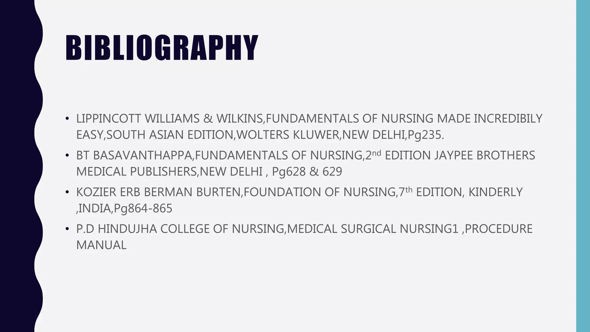 BIBLIOGRAPHY
• LIPPINCOTT WILLIAMS & WILKINS,FUNDAMENTALS OF NURSING MADE INCREDIBILY
EASY,SOUTH ASIAN EDITION,WOLTERS KLUWER,NEW DELHI,Pg235.
• BT BASAVANTHAPPA,FUNDAMENTALS OF NURSING,2nd EDITION JAYPEE BROTHERS
MEDICAL PUBLISHERS,NEW DELHI , Pg628 & 629
• KOZIER ERB BERMAN BURTEN,FOUNDATION OF NURSING,7th EDITION, KINDERLY
,INDIA,Pg864-865
• P.D HINDUJHA COLLEGE OF NURSING,MEDICAL SURGICAL NURSING1 ,PROCEDURE
MANUAL
 