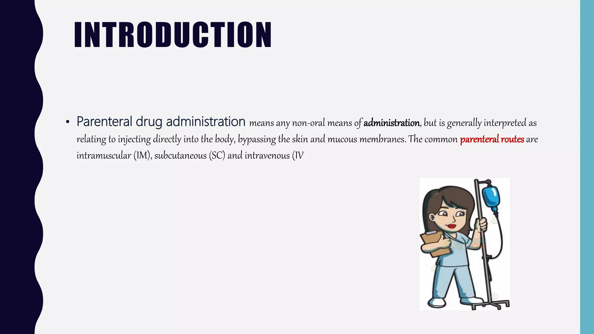 INTRODUCTION
• Parenteral drug administration means any non-oral means of administration, but is generally interpreted as
relating to injecting directly into the body, bypassing the skin and mucous membranes. The common parenteralroutesare
intramuscular (IM), subcutaneous (SC) and intravenous (IV
 