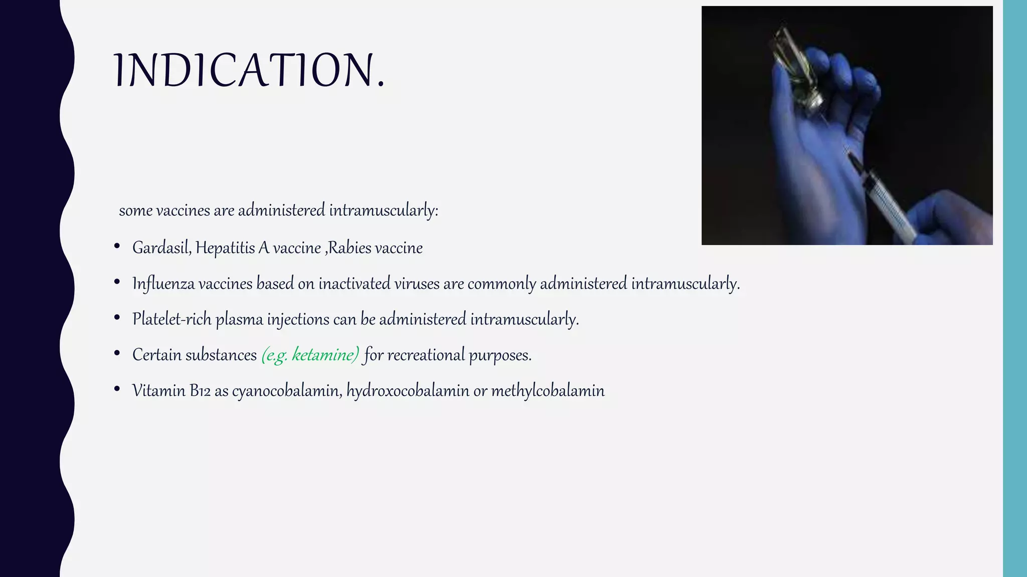 INDICATION.
some vaccines are administered intramuscularly:
• Gardasil, Hepatitis A vaccine ,Rabies vaccine
• Influenza vaccines based on inactivated viruses are commonly administered intramuscularly.
• Platelet-rich plasma injections can be administered intramuscularly.
• Certain substances (e.g. ketamine) for recreational purposes.
• Vitamin B12 as cyanocobalamin, hydroxocobalamin or methylcobalamin
 