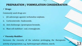 PREPARATION / FORMULATION CONSIDERATION
13
 Drugs:
Commonly used drugs are-
i. β2-adrenergic agonist: terbutaline sulphate.
ii. Corticosteroids : budesonide.
iii. Anti cholinergic: ipratropium bromide.
iv. Mast cell stabilizer : sod. cromoglycate.
 Viscosity Modifier:
Increases the viscosity of the solution prolonging the therapeutic
activity of preparation. e.g.: hydroxypropyl cellulose, starch.
 