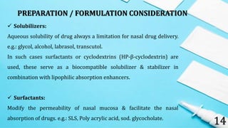 14
 Solubilizers:
Aqueous solubility of drug always a limitation for nasal drug delivery.
e.g.: glycol, alcohol, labrasol, transcutol.
In such cases surfactants or cyclodextrins (HP-β-cyclodextrin) are
used, these serve as a biocompatible solubilizer & stabilizer in
combination with lipophilic absorption enhancers.
 Surfactants:
Modify the permeability of nasal mucosa & facilitate the nasal
absorption of drugs. e.g.: SLS, Poly acrylic acid, sod. glycocholate.
PREPARATION / FORMULATION CONSIDERATION
 