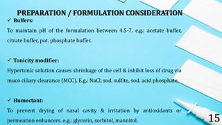 15
 Buffers:
To maintain pH of the formulation between 4.5-7. e.g.: acetate buffer,
citrate buffer, pot. phosphate buffer.
 Tonicity modifier:
Hypertonic solution causes shrinkage of the cell & inhibit loss of drug via
muco ciliary clearance (MCC). E.g.: NaCl, sod. sulfite, sod. acid phosphate.
 Humectant:
To prevent drying of nasal cavity & irritation by antioxidants or
permeation enhancers. e.g.: glycerin, sorbitol, mannitol.
PREPARATION / FORMULATION CONSIDERATION
 