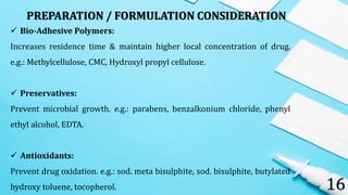 16
 Bio-Adhesive Polymers:
Increases residence time & maintain higher local concentration of drug.
e.g.: Methylcellulose, CMC, Hydroxyl propyl cellulose.
 Preservatives:
Prevent microbial growth. e.g.: parabens, benzalkonium chloride, phenyl
ethyl alcohol, EDTA.
 Antioxidants:
Prevent drug oxidation. e.g.: sod. meta bisulphite, sod. bisulphite, butylated
hydroxy toluene, tocopherol.
PREPARATION / FORMULATION CONSIDERATION
 