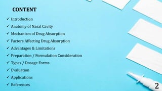 2
CONTENT
 Introduction
 Anatomy of Nasal Cavity
 Mechanism of Drug Absorption
 Factors Affecting Drug Absorption
 Advantages & Limitations
 Preparation / Formulation Consideration
 Types / Dosage Forms
 Evaluation
 Applications
 References
 