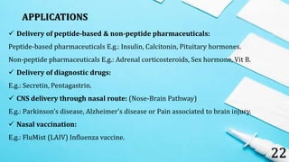 APPLICATIONS
22
 Delivery of peptide-based & non-peptide pharmaceuticals:
Peptide-based pharmaceuticals E.g.: Insulin, Calcitonin, Pituitary hormones.
Non-peptide pharmaceuticals E.g.: Adrenal corticosteroids, Sex hormone, Vit B.
 Delivery of diagnostic drugs:
E.g.: Secretin, Pentagastrin.
 CNS delivery through nasal route: (Nose-Brain Pathway)
E.g.: Parkinson’s disease, Alzheimer's disease or Pain associated to brain injury.
 Nasal vaccination:
E.g.: FluMist (LAIV) Influenza vaccine.
 