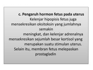 c. Pengaruh hormon fetus pada uterus
Kelenjar hipopisis fetus juga
mensekresikan oksitoksin yang jumlahnya
semakin
meningkat, dan kelenjar adrenalnya
mensekresikan sejumlah besar kortisol yang
merupakan suatu stimulan uterus.
Selain itu, membran fetus melepaskan
prostagladin
 
