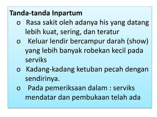 Tanda-tanda Inpartum
o Rasa sakit oleh adanya his yang datang
lebih kuat, sering, dan teratur
o Keluar lendir bercampur darah (show)
yang lebih banyak robekan kecil pada
serviks
o Kadang-kadang ketuban pecah dengan
sendirinya.
o Pada pemeriksaan dalam : serviks
mendatar dan pembukaan telah ada
 