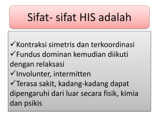 Kontraksi simetris dan terkoordinasi
Fundus dominan kemudian diikuti
dengan relaksasi
Involunter, intermitten
Terasa sakit, kadang-kadang dapat
dipengaruhi dari luar secara fisik, kimia
dan psikis
Sifat- sifat HIS adalah
 