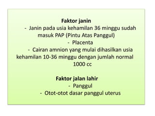 Faktor janin
- Janin pada usia kehamilan 36 minggu sudah
masuk PAP (Pintu Atas Panggul)
- Placenta
- Cairan amnion yang mulai dihasilkan usia
kehamilan 10-36 minggu dengan jumlah normal
1000 cc
Faktor jalan lahir
- Panggul
- Otot-otot dasar panggul uterus
 