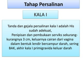 Tanda dan gejala persalinan kala I adalah His
sudah adekuat,
Penipisan dan pembukaan serviks sekurang-
kurangnya 3 cm, keluarnya cairan dari vagina
dalam bentuk lendir bercampur darah, sering
BAK, akhir kala I primigravida keluar darah
Tahap Persalinan
KALA I
 