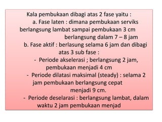 Kala pembukaan dibagi atas 2 fase yaitu :
a. Fase laten : dimana pembukaan serviks
berlangsung lambat sampai pembukaan 3 cm
berlangsung dalam 7 – 8 jam
b. Fase aktif : berlasung selama 6 jam dan dibagi
atas 3 sub fase :
- Periode akselerasi ; berlangsung 2 jam,
pembukaan menjadi 4 cm
- Periode dilatasi maksimal (steady) : selama 2
jam pembukaan berlangsung cepat
menjadi 9 cm.
- Periode deselarasi : berlangsung lambat, dalam
waktu 2 jam pembukaan menjad
 