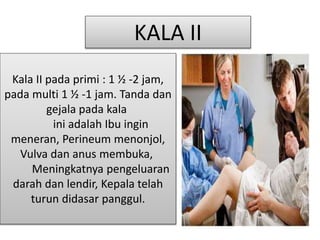 Kala II pada primi : 1 ½ -2 jam,
pada multi 1 ½ -1 jam. Tanda dan
gejala pada kala
ini adalah Ibu ingin
meneran, Perineum menonjol,
Vulva dan anus membuka,
Meningkatnya pengeluaran
darah dan lendir, Kepala telah
turun didasar panggul.
KALA II
 