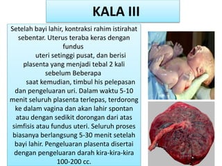 Setelah bayi lahir, kontraksi rahim istirahat
sebentar. Uterus teraba keras dengan
fundus
uteri setinggi pusat, dan berisi
plasenta yang menjadi tebal 2 kali
sebelum Beberapa
saat kemudian, timbul his pelepasan
dan pengeluaran uri. Dalam waktu 5-10
menit seluruh plasenta terlepas, terdorong
ke dalam vagina dan akan lahir spontan
atau dengan sedikit dorongan dari atas
simfisis atau fundus uteri. Seluruh proses
biasanya berlangsung 5-30 menit setelah
bayi lahir. Pengeluaran plasenta disertai
dengan pengeluaran darah kira-kira-kira
100-200 cc.
KALA III
 