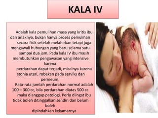Adalah kala pemulihan masa yang kritis ibu
dan anaknya, bukan hanya proses pemulihan
secara fisik setelah melahirkan tetapi juga
mengawali hubungan yang baru selama satu
sampai dua jam. Pada kala IV ibu masih
membutuhkan pengawasan yang intensive
karena
perdarahan dapat terjadi, misalnya karena
atonia uteri, robekan pada serviks dan
perineum.
Rata-rata jumlah perdarahan normal adalah
100 – 300 cc, bila perdarahan diatas 500 cc
maka dianggap patologi. Perlu diingat ibu
tidak boleh ditinggalkan sendiri dan belum
boleh
dipindahkan kekamarnya
KALA IV
 