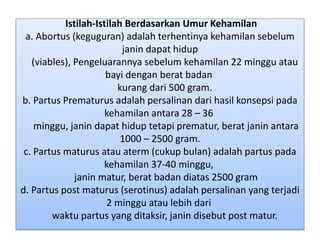 Istilah-Istilah Berdasarkan Umur Kehamilan
a. Abortus (keguguran) adalah terhentinya kehamilan sebelum
janin dapat hidup
(viables), Pengeluarannya sebelum kehamilan 22 minggu atau
bayi dengan berat badan
kurang dari 500 gram.
b. Partus Prematurus adalah persalinan dari hasil konsepsi pada
kehamilan antara 28 – 36
minggu, janin dapat hidup tetapi prematur, berat janin antara
1000 – 2500 gram.
c. Partus maturus atau aterm (cukup bulan) adalah partus pada
kehamilan 37-40 minggu,
janin matur, berat badan diatas 2500 gram
d. Partus post maturus (serotinus) adalah persalinan yang terjadi
2 minggu atau lebih dari
waktu partus yang ditaksir, janin disebut post matur.
 
