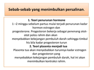 1. Teori penurunan hormone
1 –2 minggu sebelum partus mulai terjadi penurunan kadar
hormon estrogen dan
progesterone. Progesteron bekerja sebagai penenang otot-
otot polos rahim dan akan
menyebabkan kekejangan pembuluh darah sehingga timbul
his bila kadar progesteron turun
2. Teori plasenta menjadi tua
Plasenta tua akan menyebabkan turunnya kadar estrogen
dan progesteron yang
menyebabkan kekejangan pembuluh darah, hal ini akan
menimbulkan kontraksi rahim.
Sebab-sebab yang menimbulkan persalinan.
 