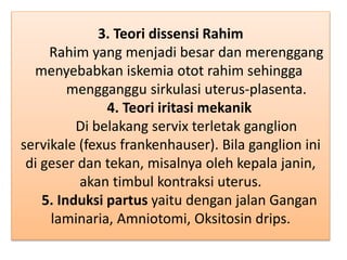 3. Teori dissensi Rahim
Rahim yang menjadi besar dan merenggang
menyebabkan iskemia otot rahim sehingga
mengganggu sirkulasi uterus-plasenta.
4. Teori iritasi mekanik
Di belakang servix terletak ganglion
servikale (fexus frankenhauser). Bila ganglion ini
di geser dan tekan, misalnya oleh kepala janin,
akan timbul kontraksi uterus.
5. Induksi partus yaitu dengan jalan Gangan
laminaria, Amniotomi, Oksitosin drips.
 