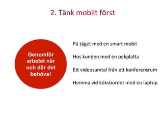 2.	
  Tänk	
  mobilt	
  först	
  
Genomför
arbetet när
och där det
behövs!
På	
  tåget	
  med	
  en	
  smart	
  mobil	
  
	
  
Hos	
  kunden	
  med	
  en	
  pekpla<a	
  
	
  
E<	
  videosamtal	
  från	
  e<	
  konferensrum	
  
	
  
Hemma	
  vid	
  köksbordet	
  med	
  en	
  laptop	
  
 