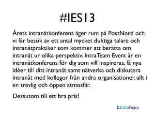 #IES13
Årets intranätkonferens äger rum på PostNord och
vi får besök av ett antal mycket duktiga talare och
intranätpraktiker som kommer att berätta om
intranät ur olika perspektiv. IntraTeam Event är en
intranätkonferens för dig som vill inspireras, få nya
idéer till ditt intranät samt nätverka och diskutera
intranät med kollegor från andra organisationer, allt i
en trevlig och öppen atmosfär.
Dessutom till ett bra pris!

 