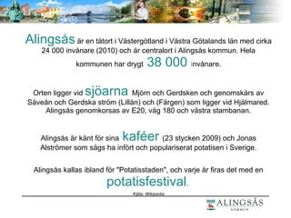 Alingsås är en tätort i Västergötland i Västra Götalands län med cirka
24 000 invånare (2010) och är centralort i Alingsås kommun. Hela
kommunen har drygt 38 000 invånare.
Orten ligger vid sjöarna Mjörn och Gerdsken och genomskärs av
Säveån och Gerdska ström (Lillån) och (Färgen) som ligger vid Hjälmared.
Alingsås genomkorsas av E20, väg 180 och västra stambanan.
Alingsås är känt för sina kaféer (23 stycken 2009) och Jonas
Alströmer som sägs ha infört och populariserat potatisen i Sverige.
Alingsås kallas ibland för "Potatisstaden", och varje år firas det med en
potatisfestival.
Källa: Wikipedia
 