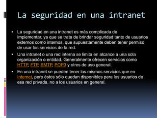 La seguridad en una intranet La seguridad en una intranet es más complicada de implementar, ya que se trata de brindar seguridad tanto de usuarios externos como internos, que supuestamente deben tener permiso de usar los servicios de la red.Una intranet o una red interna se limita en alcance a una sola organización o entidad. Generalmente ofrecen servicios como HTTP, FTP, SMTP, POP3 y otros de uso general.En una intranet se pueden tener los mismos servicios que en Internet, pero éstos sólo quedan disponibles para los usuarios de esa red privada, no a los usuarios en general.