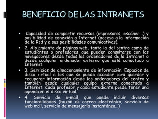 BENEFICIO DE LAS INTRANETS Capacidad de compartir recursos (impresoras, escáner...) y posibilidad de conexión a Internet (acceso a la información de la Red y a sus posibilidades comunicativas).2. Alojamiento de páginas web, tanto la del centro como de estudiantes o profesores, que pueden consultarse con los navegadores desde todos los ordenadores de la Intranet o desde cualquier ordenador externo que esté conectado a Internet.3. Servicios de almacenamiento de información. Espacios de disco virtual a los que se puede acceder para guardar y recuperar información desde los ordenadores del centro y también desde cualquier equipo externo conectado a Internet. Cada profesor y cada estudiante puede tener una agenda en el disco virtual.4. Servicio de e-mail, que puede incluir diversas funcionalidades (buzón de correo electrónico, servicio de web mail, servicio de mensajería instantánea...)