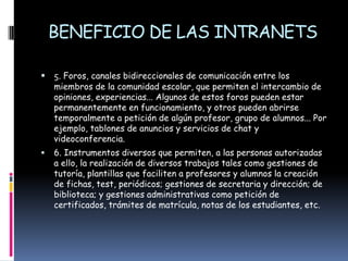 BENEFICIO DE LAS INTRANETS5. Foros, canales bidireccionales de comunicación entre los miembros de la comunidad escolar, que permiten el intercambio de opiniones, experiencias... Algunos de estos foros pueden estar permanentemente en funcionamiento, y otros pueden abrirse temporalmente a petición de algún profesor, grupo de alumnos... Por ejemplo, tablones de anuncios y servicios de chat y videoconferencia.6. Instrumentos diversos que permiten, a las personas autorizadas a ello, la realización de diversos trabajos tales como gestiones de tutoría, plantillas que faciliten a profesores y alumnos la creación de fichas, test, periódicos; gestiones de secretaria y dirección; de biblioteca; y gestiones administrativas como petición de certificados, trámites de matrícula, notas de los estudiantes, etc.