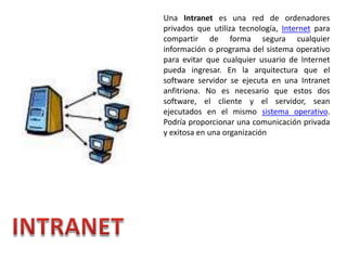 Una Intranet es una red de ordenadores privados que utiliza tecnología, Internet para compartir de forma segura cualquier información o programa del sistema operativo para evitar que cualquier usuario de Internet pueda ingresar. En la arquitectura que el software servidor se ejecuta en una Intranet anfitriona. No es necesario que estos dos software, el cliente y el servidor, sean ejecutados en el mismo sistema operativo. Podría proporcionar una comunicación privada y exitosa en una organización INTRANET 