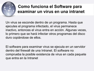 Como funciona el Software para
examinar un virus en una intranet
Un virus se esconde dentro de un programa. Hasta que
ejecutes el programa infectado, el virus permanece
inactivo, entonces el virus entra en acción. Algunas veces,
lo primero que se hará infectar otros programas del disco
duro copiándose de ellos.
El software para examinar virus se ejecuta en un servidor
dentro del firewall de una Intranet. El software no
comprueba la posible existencia de virus en cada paquete
que entra en la Intranet
 