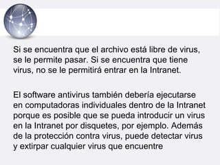 Si se encuentra que el archivo está libre de virus,
se le permite pasar. Si se encuentra que tiene
virus, no se le permitirá entrar en la Intranet.
El software antivirus también debería ejecutarse
en computadoras individuales dentro de la Intranet
porque es posible que se pueda introducir un virus
en la Intranet por disquetes, por ejemplo. Además
de la protección contra virus, puede detectar virus
y extirpar cualquier virus que encuentre
 