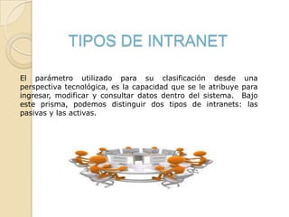 TIPOS DE INTRANET
El parámetro utilizado para su clasificación desde una
perspectiva tecnológica, es la capacidad que se le atribuye para
ingresar, modificar y consultar datos dentro del sistema. Bajo
este prisma, podemos distinguir dos tipos de intranets: las
pasivas y las activas.
 